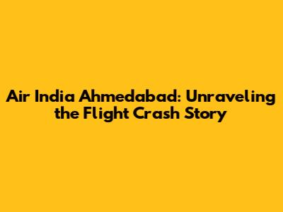 Air India Ahmedabad: Unraveling the Flight Crash Story