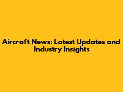 Aircraft News: Latest Updates and Industry Insights