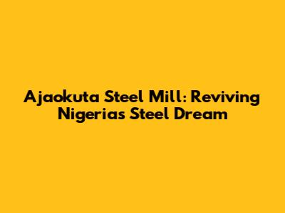 Ajaokuta Steel Mill: Reviving Nigeria's Steel Dream