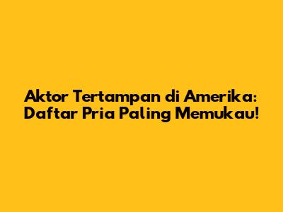 Aktor Tertampan di Amerika: Daftar Pria Paling Memukau!
