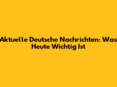 Aktuelle Deutsche Nachrichten: Was Heute Wichtig Ist