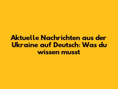 Aktuelle Nachrichten aus der Ukraine auf Deutsch: Was du wissen musst