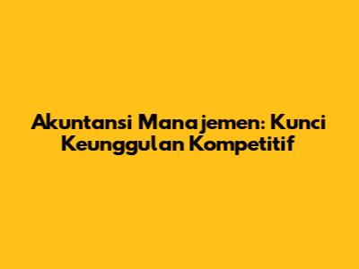 Akuntansi Manajemen: Kunci Keunggulan Kompetitif