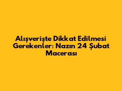 Alışverişte Dikkat Edilmesi Gerekenler: Naz'ın 24 Şubat Macerası