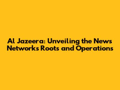 Al Jazeera: Unveiling the News Network's Roots and Operations