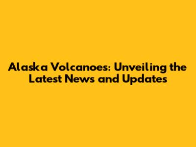 Alaska Volcanoes: Unveiling the Latest News and Updates