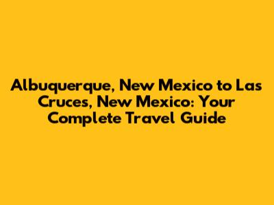 Albuquerque, New Mexico to Las Cruces, New Mexico: Your Complete Travel Guide