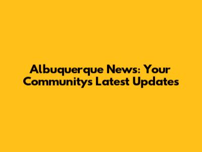 Albuquerque News: Your Community's Latest Updates