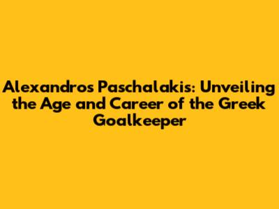 Alexandros Paschalakis: Unveiling the Age and Career of the Greek Goalkeeper
