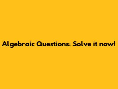 Algebraic Questions: Solve it now!