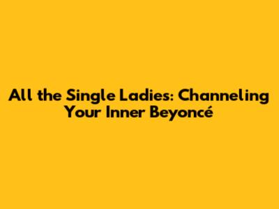 All the Single Ladies: Channeling Your Inner Beyoncé