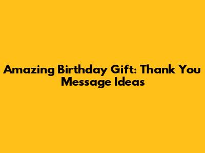 Amazing Birthday Gift: Thank You Message Ideas