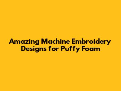 Amazing Machine Embroidery Designs for Puffy Foam