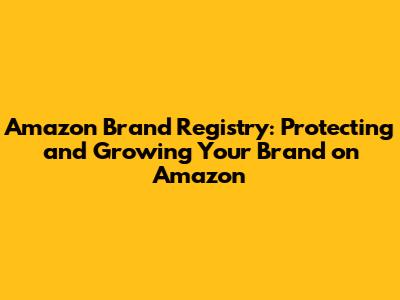 Amazon Brand Registry: Protecting and Growing Your Brand on Amazon