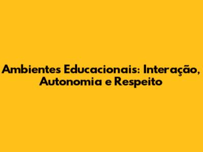 Ambientes Educacionais: Interação, Autonomia e Respeito