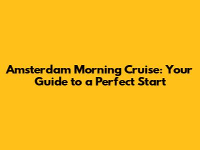 Amsterdam Morning Cruise: Your Guide to a Perfect Start