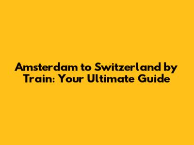 Amsterdam to Switzerland by Train: Your Ultimate Guide