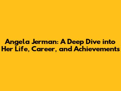 Angela Jerman: A Deep Dive into Her Life, Career, and Achievements