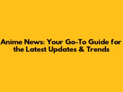Anime News: Your Go-To Guide for the Latest Updates & Trends