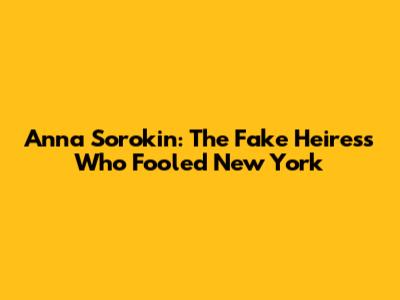 Anna Sorokin: The Fake Heiress Who Fooled New York