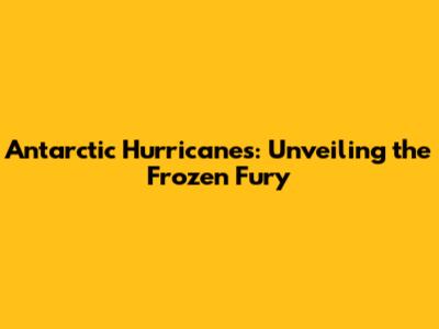 Antarctic Hurricanes: Unveiling the Frozen Fury