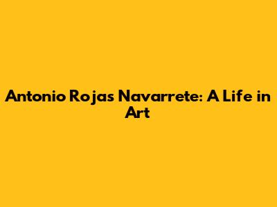 Antonio Rojas Navarrete: A Life in Art