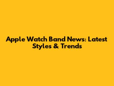 Apple Watch Band News: Latest Styles & Trends