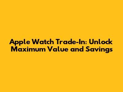 Apple Watch Trade-In: Unlock Maximum Value and Savings