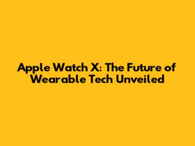 Apple Watch X: The Future of Wearable Tech Unveiled