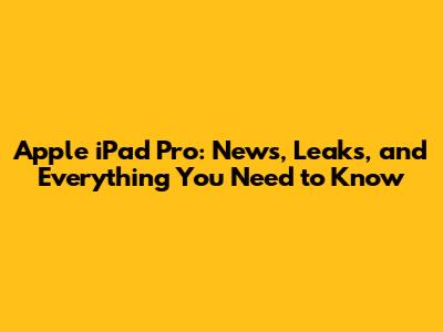 Apple iPad Pro: News, Leaks, and Everything You Need to Know