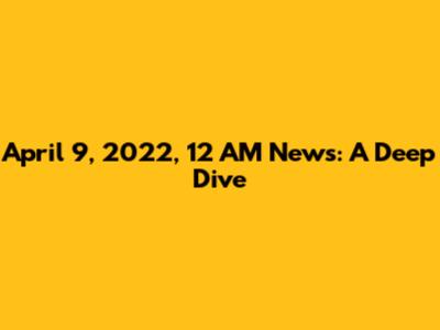 April 9, 2022, 12 AM News: A Deep Dive