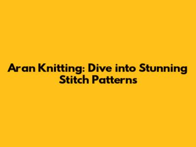 Aran Knitting: Dive into Stunning Stitch Patterns