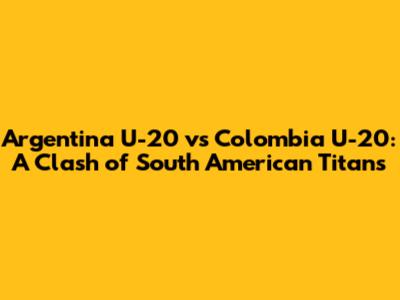 Argentina U-20 vs Colombia U-20: A Clash of South American Titans