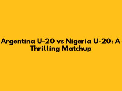 Argentina U-20 vs Nigeria U-20: A Thrilling Matchup