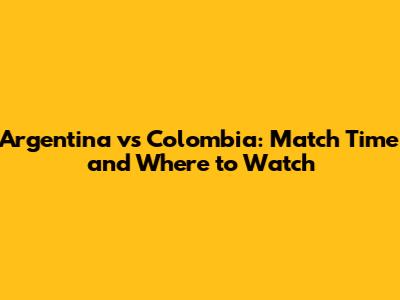 Argentina vs Colombia: Match Time and Where to Watch