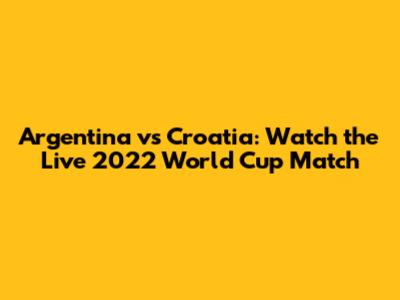Argentina vs Croatia: Watch the Live 2022 World Cup Match
