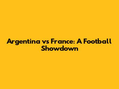 Argentina vs France: A Football Showdown