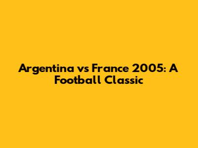 Argentina vs France 2005: A Football Classic