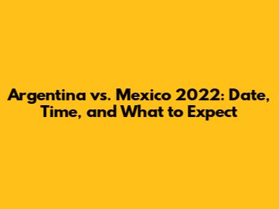 Argentina vs. Mexico 2022: Date, Time, and What to Expect