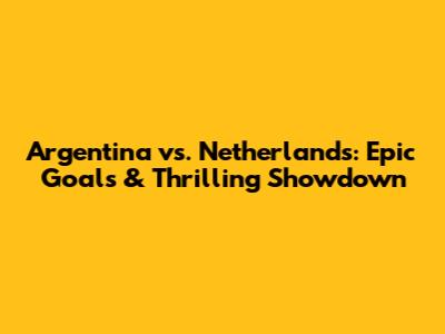 Argentina vs. Netherlands: Epic Goals & Thrilling Showdown