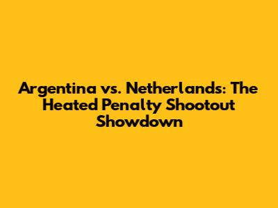 Argentina vs. Netherlands: The Heated Penalty Shootout Showdown