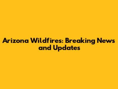 Arizona Wildfires: Breaking News and Updates