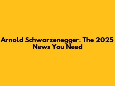 Arnold Schwarzenegger: The 2025 News You Need