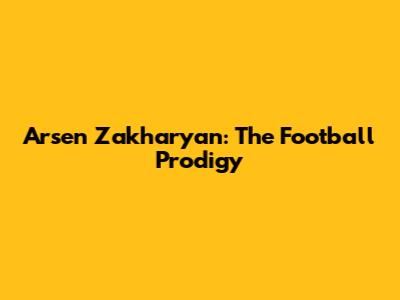 Arsen Zakharyan: The Football Prodigy