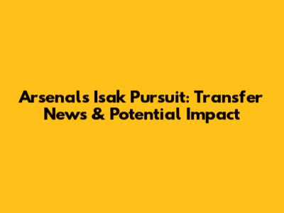 Arsenal's Isak Pursuit: Transfer News & Potential Impact