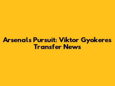 Arsenal's Pursuit: Viktor Gyokeres Transfer News