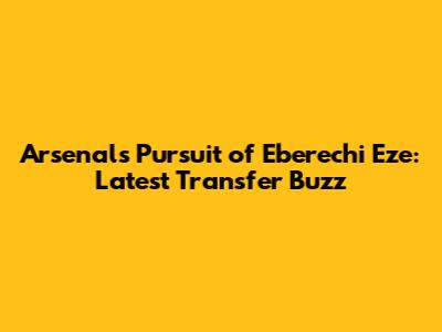Arsenal's Pursuit of Eberechi Eze: Latest Transfer Buzz