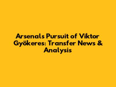 Arsenal's Pursuit of Viktor Gyökeres: Transfer News & Analysis