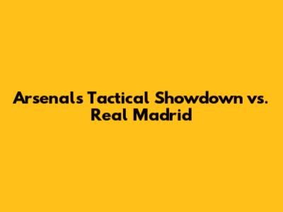Arsenal's Tactical Showdown vs. Real Madrid