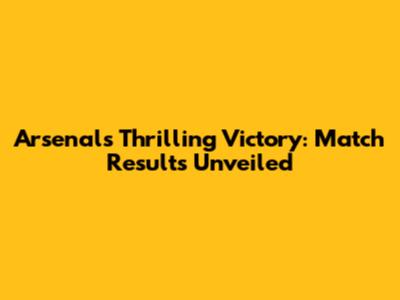 Arsenal's Thrilling Victory: Match Results Unveiled